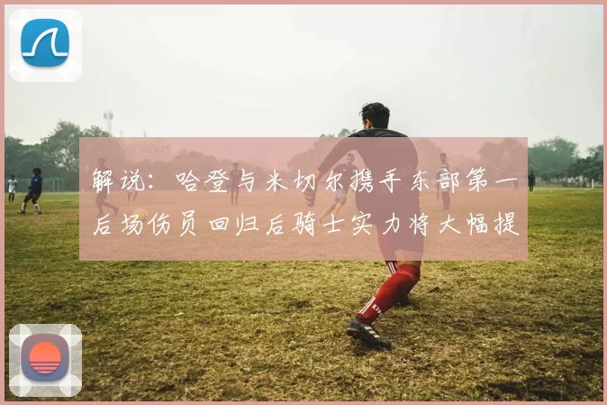 解说：哈登与米切尔携手东部第一后场伤员回归后骑士实力将大幅提升