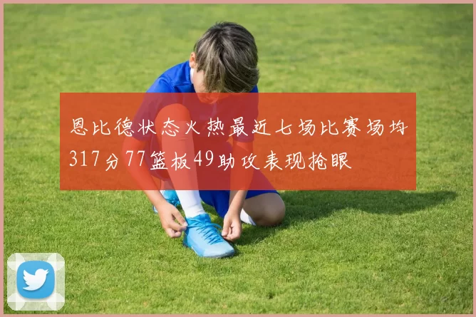 恩比德状态火热最近七场比赛场均317分77篮板49助攻表现抢眼