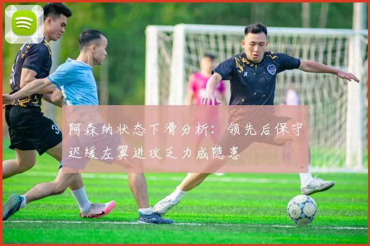 阿森纳状态下滑分析：领先后保守迟缓左翼进攻乏力成隐患