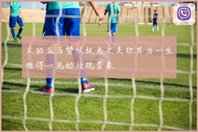 文班亚马赞叹极光之美称其为一生难得一见的壮观景象