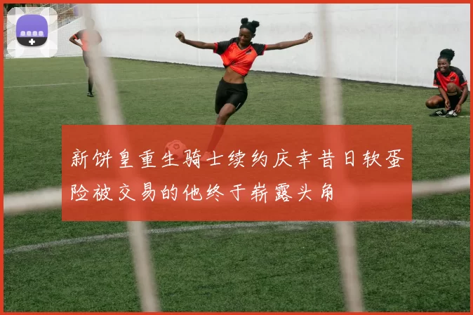 新饼皇重生骑士续约庆幸昔日软蛋险被交易的他终于崭露头角