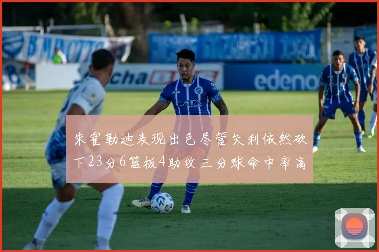 朱霍勒迪表现出色尽管失利依然砍下23分6篮板4助攻三分球命中率高达50