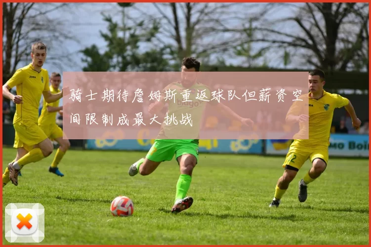骑士期待詹姆斯重返球队但薪资空间限制成最大挑战