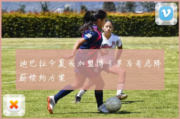 迪巴拉今夏或加盟博卡罗马考虑降薪续约方案