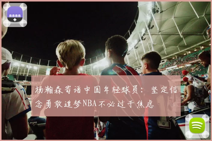 杨瀚森寄语中国年轻球员：坚定信念勇敢追梦NBA不必过于焦虑
