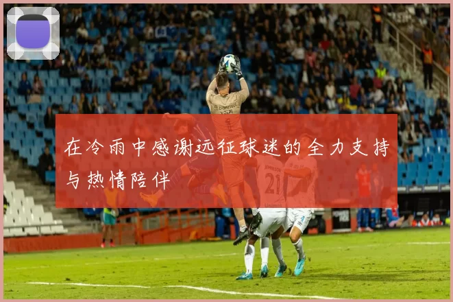 在冷雨中感谢远征球迷的全力支持与热情陪伴