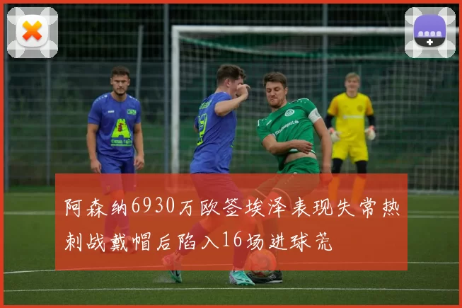 阿森纳6930万欧签埃泽表现失常热刺战戴帽后陷入16场进球荒