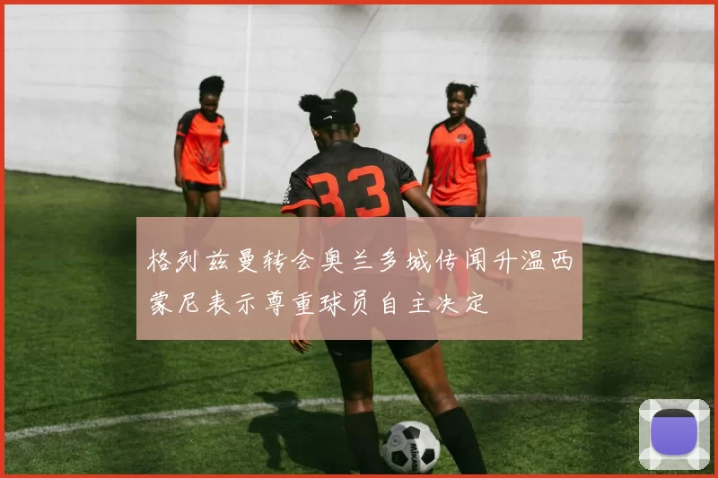 格列兹曼转会奥兰多城传闻升温西蒙尼表示尊重球员自主决定
