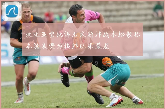 坎比亚索批评尤文新帅战术松散称本场表现为换帅以来最差