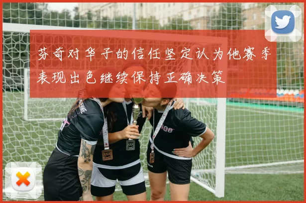 芬奇对华子的信任坚定认为他赛季表现出色继续保持正确决策
