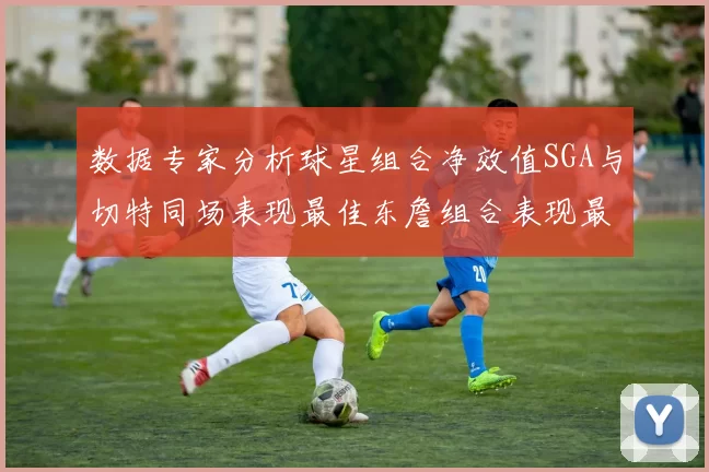 数据专家分析球星组合净效值SGA与切特同场表现最佳东詹组合表现最差