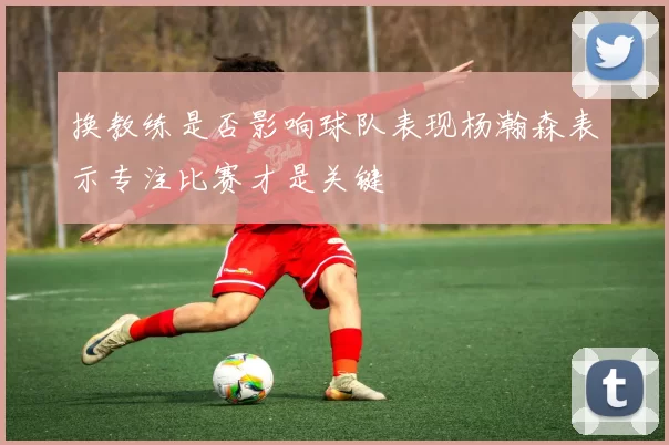 换教练是否影响球队表现杨瀚森表示专注比赛才是关键
