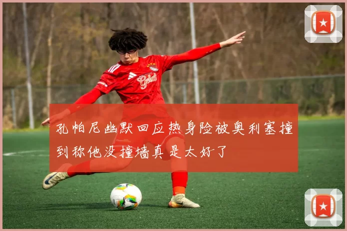 孔帕尼幽默回应热身险被奥利塞撞到称他没撞墙真是太好了
