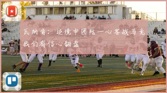 瓦纳肯：逆境中团结一心客战马竞我们有信心翻盘