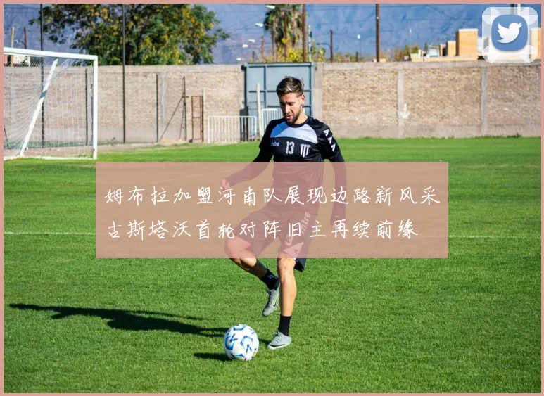 姆布拉加盟河南队展现边路新风采古斯塔沃首轮对阵旧主再续前缘