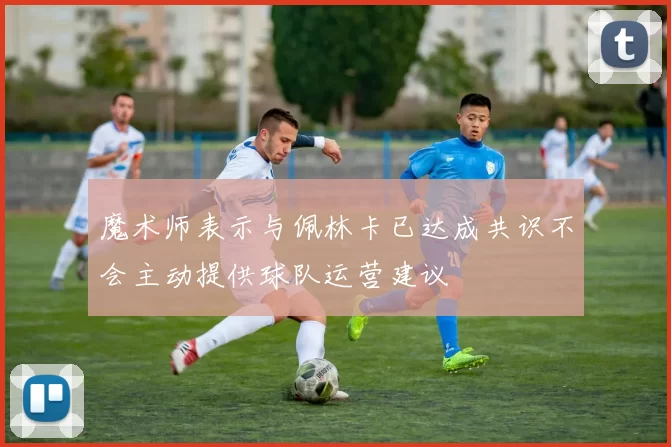 魔术师表示与佩林卡已达成共识不会主动提供球队运营建议