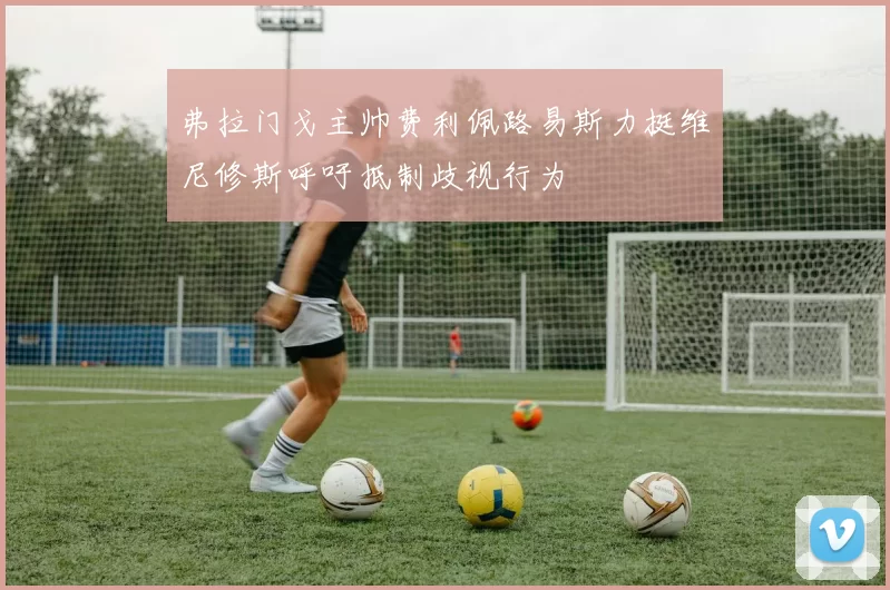 弗拉门戈主帅费利佩路易斯力挺维尼修斯呼吁抵制歧视行为