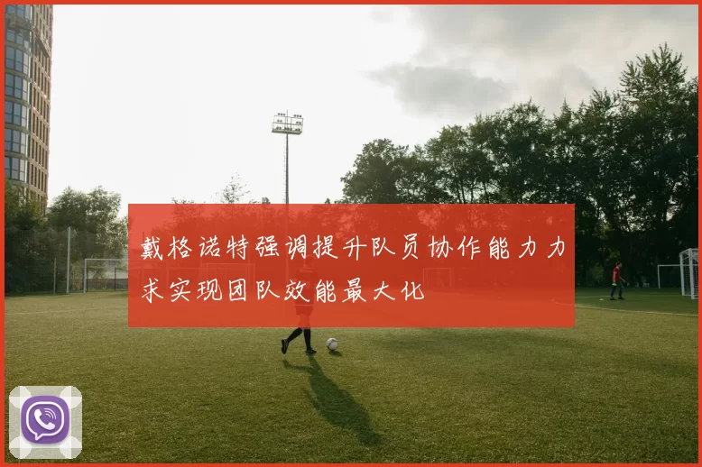 戴格诺特强调提升队员协作能力力求实现团队效能最大化